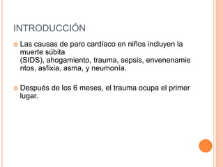 INTRODUCCIÓN
 Las causas de paro cardíaco en niños incluyen la
muerte súbita
(SIDS), ahogamiento, trauma, sepsis, envenenamie
ntos, asfixia, asma, y neumonía.
 Después de los 6 meses, el trauma ocupa el primer
lugar.
 