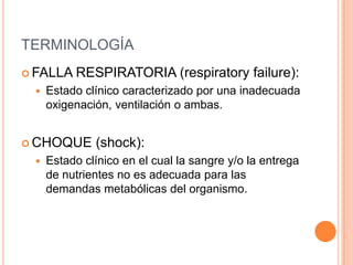 TERMINOLOGÍA
 FALLA RESPIRATORIA (respiratory failure):
 Estado clínico caracterizado por una inadecuada
oxigenación, ventilación o ambas.
 CHOQUE (shock):
 Estado clínico en el cual la sangre y/o la entrega
de nutrientes no es adecuada para las
demandas metabólicas del organismo.
 