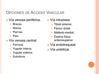 OPCIONES DE ACCESO VASCULAR
 Vía venosa periférica.
 Brazos.
 Manos.
 Piernas.
 Pies.
 Vía venosa central.
 Femoral.
 Yugular interna.
 Yugular externa.
 Subclavia.
 Vía intraósea.
 Tibial anterior.
 Fémur distal.
 Maléolo medial.
 Espina ilíaca
anterosuperior.
 Vía endotraqueal.
 Vía umbilical.
 