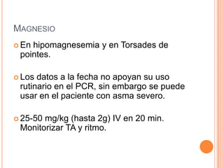 MAGNESIO
 En hipomagnesemia y en Torsades de
pointes.
 Los datos a la fecha no apoyan su uso
rutinario en el PCR, sin embargo se puede
usar en el paciente con asma severo.
 25-50 mg/kg (hasta 2g) IV en 20 min.
Monitorizar TA y ritmo.
 
