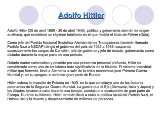 Adolfo Hittler Adolfo Hitler (20 de abril 1889 - 30 de abril 1945), político y gobernante alemán de origen austriaco, que estableció un régimen totalitario en el que recibió el titulo de Führer (Guía).  Como jefe del Partido Nacional Socialista Alemán de los Trabajadores (también llamado Partido Nazi o NSDAP) dirigió el gobierno del país de 1933 a 1945, ocupando sucesivamente los cargos de Canciller, jefe de gobierno y jefe de estado, gobernando como dictador durante la mayor parte de ese periodo.  Dotado orador carismático y poseído por una presencia personal profunda, Hitler es considerado como uno de los líderes más significativos de la historia. El sistema industrial-militar que fomentó, llevó a Alemania a salir de la crisis económica post-Primera Guerra Mundial y, en su apogeo, a controlar gran parte de Europa.  Hitler ordenó la invasión de Polonia en 1939, en lo que constituye uno de los factores detonantes de la Segunda Guerra Mundial. La guerra que el Eje (Alemania, Italia y Japón) y los Aliados llevaron a cabo durante ese tiempo, condujo a la destrucción de gran parte de Europa. Durante su liderato, Hitler también llevó a cabo la política racial del Partido Nazi, el Holocausto y la muerte y desplazamiento de millones de personas.  
