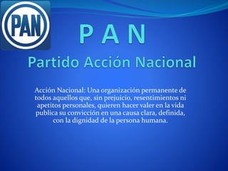 Acción Nacional: Una organización permanente de
todos aquellos que, sin prejuicio, resentimientos ni
apetitos personales, quieren hacer valer en la vida
publica su convicción en una causa clara, definida,
con la dignidad de la persona humana.
 