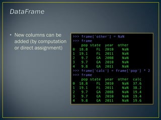 • New columns can be
added (by computation
or direct assignment)
>>> frame['other'] = NaN
>>> frame
pop state year other
0 18.8 FL 2010 NaN
1 19.1 FL 2011 NaN
2 9.7 GA 2008 NaN
3 9.7 GA 2010 NaN
4 9.8 GA 2011 NaN
>>> frame['calc'] = frame['pop'] * 2
>>> frame
pop state year other calc
0 18.8 FL 2010 NaN 37.6
1 19.1 FL 2011 NaN 38.2
2 9.7 GA 2008 NaN 19.4
3 9.7 GA 2010 NaN 19.4
4 9.8 GA 2011 NaN 19.6
 