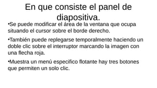 En que consiste el panel de
diapositiva.
●
Se puede modificar el área de la ventana que ocupa
situando el cursor sobre el borde derecho.
●
También puede replegarse temporalmente haciendo un
doble clic sobre el interruptor marcando la imagen con
una flecha roja.
●
Muestra un menú especifico flotante hay tres botones
que permiten un solo clic.
 
