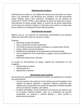 Administración de discos

Administración de discos es una utilidad del sistema para administrar los discos
duros y los volúmenes o las particiones que contienen. Con esta herramienta
puede inicializar discos, crear volúmenes, formatearlos con los sistemas de
archivos FAT, FAT32 o NTFS, y crear sistemas de discos con tolerancia a errores.
Administración de discos permite realizar la mayoría de las tareas relacionadas
con los discos sin reiniciar el sistema ni interrumpir a los usuarios. La mayor parte
de los cambios en la configuración tienen efecto inmediato.

                            Administración de equipo

Digamos que es una colección de herramientas administrativas que podemos
utilizar para administrar local o en remoto un equipo.

Podemos:
     Monitorizar eventos del sistema.
     Crear y administrar recursos compartidos.
     Ver la lista de usuarios que están conectados a un equipo local o remoto.
     Iniciar y detener servicios del sistema.
     Establecer las propiedades de los dispositivos de almacenamiento.
     Ver la configuración de los dispositivos y agregar nuevos controladores de
     dispositivo.
     Administrar aplicaciones y servicios.

La consola de Administración de equipo organiza las herramientas en tres
categorías:
      Herramientas de sistema
      Almacenamiento y,
      Aplicaciones y servicios.

                          Herramientas para el sistema
Nos servirán para administrar los eventos de sistema y el rendimiento en el equipo
que administramos.
      Visor de sucesos: Aquí podemos ver los eventos que se han grabado en los
      registros de sistema, aplicación y seguridad. Podemos monitorizar esos
      registros para el seguimiento de eventos de seguridad e identificar posibles
      errores de software, hardware y del sistema.
      Carpetas compartidas: Ver las conexiones a los recursos que están en uso
      en el equipo. Podemos también, crear, ver y administrar los recursos
      compartidos; ver sesiones y archivos abiertos; y cerrar archivos y
      desconectar las sesiones.
 