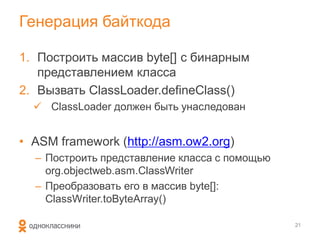 Генерация байткода

1. Построить массив byte[] с бинарным
   представлением класса
2. Вызвать ClassLoader.defineClass()
   ClassLoader должен быть унаследован


• ASM framework (http://asm.ow2.org)
  – Построить представление класса с помощью
    org.objectweb.asm.ClassWriter
  – Преобразовать его в массив byte[]:
    ClassWriter.toByteArray()

                                               21
 