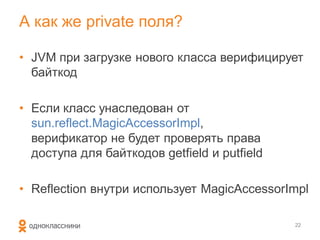 А как же private поля?

• JVM при загрузке нового класса верифицирует
  байткод

• Если класс унаследован от
  sun.reflect.MagicAccessorImpl,
  верификатор не будет проверять права
  доступа для байткодов getfield и putfield

• Reflection внутри использует MagicAccessorImpl

                                              22
 