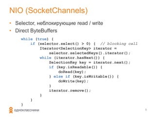 NIO (SocketChannels)
• Selector, неблокирующие read / write
• Direct ByteBuffers
    while (true) {
        if (selector.select() > 0) { // blocking call
            Iterator<SelectionKey> iterator =
                selector.selectedKeys().iterator();
            while (iterator.hasNext()) {
                SelectionKey key = iterator.next();
                if (key.isReadable()) {
                    doRead(key);
                } else if (key.isWritable()) {
                    doWrite(key);
                }
                iterator.remove();
            }
        }
    }
                                                        5
 