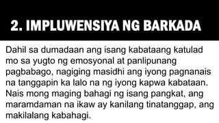 2. IMPLUWENSIYA NG BARKADA
Dahil sa dumadaan ang isang kabataang katulad
mo sa yugto ng emosyonal at panlipunang
pagbabago, nagiging masidhi ang iyong pagnanais
na tanggapin ka lalo na ng iyong kapwa kabataan.
Nais mong maging bahagi ng isang pangkat, ang
maramdaman na ikaw ay kanilang tinatanggap, ang
makilalang kabahagi.
 