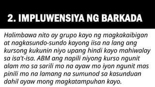 2. IMPLUWENSIYA NG BARKADA
Halimbawa nito ay grupo kayo ng magkakaibigan
at nagkasundo-sundo kayong iisa na lang ang
kursong kukunin niyo upang hindi kayo mahiwalay
sa isa't-isa. ABM ang napili niyong kurso ngunit
alam mo sa sarili mo na ayaw mo iyon ngunit mas
pinili mo na lamang na sumunod sa kasunduan
dahil ayaw mong magkatampuhan kayo.
 