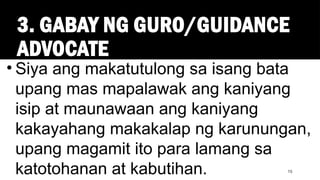 3. GABAY NG GURO/GUIDANCE
ADVOCATE
15
• Siya ang makatutulong sa isang bata
upang mas mapalawak ang kaniyang
isip at maunawaan ang kaniyang
kakayahang makakalap ng karunungan,
upang magamit ito para lamang sa
katotohanan at kabutihan.
 