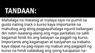 TANDAAN:
20
Mahalaga na matatag at malaya tayo na pumili sa
gusto nating track o kurso kaya importante na
mahubog ang ating pagpapahalaga ngunit kailangan
din natin isaalang-alang ang mga panlabas na salik
bagamat hindi ito ang batayan sa pagpili ng kurso.
Importante ang kaganapan at kasiyahan sa trabaho
kaya dapat na pag-isipan ng mabuti ang pagpipili ng
kurso na hindi nalalabag ang iyong karapatan na
 