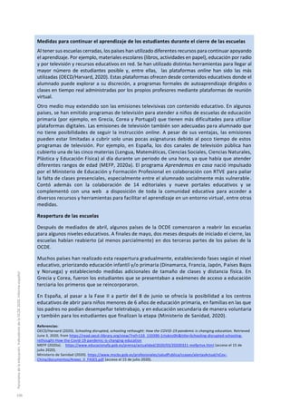 Medidas para continuar el aprendizaje de los estudiantes durante el cierre de las escuelas
Al tener sus escuelas cerradas, los países han utilizado diferentes recursos para continuar apoyando
el aprendizaje. Por ejemplo, materiales escolares (libros, actividades en papel), educación por radio
y por televisión y recursos educativos en red. Se han utilizado distintas herramientas para llegar al
mayor número de estudiantes posible y, entre ellas, las plataformas online han sido las más
utilizadas (OECD/Harvard, 2020). Estas plataformas ofrecen desde contenidos educativos donde el
alumnado puede explorar a su discreción, a programas formales de autoaprendizaje dirigidos o
clases en tiempo real administradas por los propios profesores mediante plataformas de reunión
virtual.
Otro medio muy extendido son las emisiones televisivas con contenido educativo. En algunos
países, se han emitido programas de televisión para atender a niños de escuelas de educación
primaria (por ejemplo, en Grecia, Corea y Portugal) que tienen más dificultades para utilizar
plataformas digitales. Las emisiones de televisión también son adecuadas para alumnado que
no tiene posibilidades de seguir la instrucción online. A pesar de sus ventajas, las emisiones
pueden estar limitadas a cubrir solo unas pocas asignaturas debido al poco tiempo de estos
programas de televisión. Por ejemplo, en España, los dos canales de televisión pública han
cubierto una de las cinco materias (Lengua, Matemáticas, Ciencias Sociales, Ciencias Naturales,
Plástica y Educación Física) al día durante un periodo de una hora, ya que había que atender
diferentes rangos de edad (MEFP, 2020a). El programa Aprendemos en casa nació impulsado
por el Ministerio de Educación y Formación Profesional en colaboración con RTVE para paliar
la falta de clases presenciales, especialmente entre el alumnado socialmente más vulnerable.
Contó además con la colaboración de 14 editoriales y nueve portales educativos y se
complementó con una web a disposición de toda la comunidad educativa para acceder a
diversos recursos y herramientas para facilitar el aprendizaje en un entorno virtual, entre otras
medidas.
Reapertura de las escuelas
Después de mediados de abril, algunos países de la OCDE comenzaron a reabrir las escuelas
para algunos niveles educativos. A finales de mayo, dos meses después de iniciado el cierre, las
escuelas habían reabierto (al menos parcialmente) en dos terceras partes de los países de la
OCDE.
Muchos países han realizado esta reapertura gradualmente, estableciendo fases según el nivel
educativo, priorizando educación infantil y/o primaria (Dinamarca, Francia, Japón, Países Bajos
y Noruega) y estableciendo medidas adicionales de tamaño de clases y distancia física. En
Grecia y Corea, fueron los estudiantes que se presentaban a exámenes de acceso a educación
terciaria los primeros que se reincorporaron.
En España, al pasar a la Fase II a partir del 8 de junio se ofrecía la posibilidad a los centros
educativos de abrir para niños menores de 6 años de educación primaria, en familias en las que
los padres no podían desempeñar teletrabajo, y en educación secundaria de manera voluntaria
y también para los estudiantes que finalizan la etapa (Ministerio de Sanidad, 2020).
Referencias:
OECD/Harvard (2020). Schooling disrupted, schooling rethought: How the COVID-19 pandemic is changing education. Retrieved
June 3, 2020, from https://read.oecd-ilibrary.org/view/?ref=133_133390-1rtuknc0hi&title=Schooling-disrupted-schooling-
rethought-How-the-Covid-19-pandemic-is-changing-education
MEFP (2020a). https://www.educacionyfp.gob.es/prensa/actualidad/2020/03/20200321-mefprtve.html (acceso el 15 de
julio 2020).
Ministerio de Sanidad (2020). https://www.mscbs.gob.es/profesionales/saludPublica/ccayes/alertasActual/nCov-
China/documentos/Anexo_II_FASES.pdf (acceso el 15 de julio 2020).
Panoramadelaeducación.IndicadoresdelaOCDE2020.Informeespañol
106
 