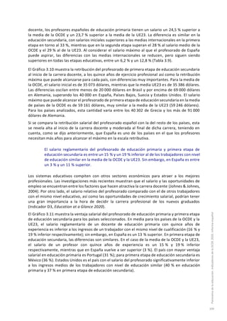 docente, los profesores españoles de educación primaria tienen un salario un 24,5 % superior a
la media de la OCDE y un 23,7 % superior a la media de la UE23. La diferencia es similar en la
educación secundaria, con salarios iniciales superiores a las medias internacionales en la primera
etapa en torno al 33 %, mientras que en la segunda etapa superan el 28 % al salario medio de la
OCDE y el 29 % al de la UE23. Al considerar el salario máximo al que el profesorado de España
puede aspirar, las diferencias con las medias internacionales se reducen, pero siguen siendo
superiores en todas las etapas educativas, entre un 6,2 % y un 12,8 % (Tabla 3.9).
El Gráfico 3.10 muestra la retribución del profesorado de primera etapa de educación secundaria
al inicio de la carrera docente, a los quince años de ejercicio profesional así como la retribución
máxima que puede alcanzarse para cada país, con diferencias muy importantes. Para la media de
la OCDE, el salario inicial es de 35 073 dólares, mientras que la media UE23 es de 35 386 dólares.
Las diferencias oscilan entre menos de 20 000 dólares en Brasil y por encima de 69 000 dólares
en Alemania, superando los 40 000 en España, Países Bajos, Suecia y Estados Unidos. El salario
máximo que puede alcanzar el profesorado de primera etapa de educación secundaria en la media
de países de la OCDE es de 59 161 dólares, muy similar a la media de la UE23 (59 246 dólares).
Para los países analizados, esta cantidad varía entre los 40 302 de Grecia y los más de 91 000
dólares de Alemania.
Si se compara la retribución salarial del profesorado español con la del resto de los países, esta
se revela alta al inicio de la carrera docente y moderada al final de dicha carrera, teniendo en
cuenta, como se dijo anteriormente, que España es uno de los países en el que los profesores
necesitan más años para alcanzar el máximo en la escala retributiva.
El salario reglamentario del profesorado de educación primaria y primera etapa de
educación secundaria es entre un 15 % y un 19 % inferior al de los trabajadores con nivel
de educación similar en la media de la OCDE y la UE23. Sin embargo, en España es entre
un 3 % y un 11 % superior.
Los sistemas educativos compiten con otros sectores económicos para atraer a los mejores
profesionales. Las investigaciones más recientes muestran que el salario y las oportunidades de
empleo se encuentran entre los factores que hacen atractiva la carrera docente (Johnes & Johnes,
2004). Por otro lado, el salario relativo del profesorado comparado con el de otros trabajadores
con el mismo nivel educativo, así como las oportunidades de crecimiento salarial, podrían tener
una gran importancia a la hora de decidir la carrera profesional de los nuevos graduados
(Indicador D3, Education at a Glance 2020).
El Gráfico 3.11 muestra la ventaja salarial del profesorado de educación primaria y primera etapa
de educación secundaria para los países seleccionados. En media para los países de la OCDE y la
UE23, el salario reglamentario de un docente de educación primaria con quince años de
experiencia es inferior a los ingresos de un trabajador con el mismo nivel de cualificación (16 % y
19 % inferior respectivamente); sin embargo, en España es un 13 % superior. En primera etapa de
educación secundaria, las diferencias son similares. En el caso de la media de la OCDE y la UE23,
el salario de un profesor con quince años de experiencia es un 15 % y 19 % inferior
respectivamente, mientras que en España vuelve a ser superior (3 %). El país con mayor ventaja
salarial en educación primaria es Portugal (31 %); para primera etapa de educación secundaria es
México (36 %). Estados Unidos es el país con el salario del profesorado significativamente inferior
a los ingresos medios de los trabajadores con nivel de educación similar (40 % en educación
primaria y 37 % en primera etapa de educación secundaria).
Panoramadelaeducación.IndicadoresdelaOCDE2020.Informeespañol
109
 