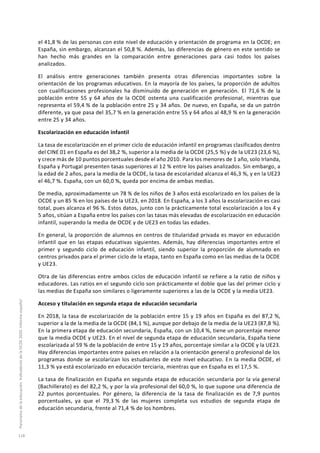el 41,8 % de las personas con este nivel de educación y orientación de programa en la OCDE; en
España, sin embargo, alcanzan el 50,8 %. Además, las diferencias de género en este sentido se
han hecho más grandes en la comparación entre generaciones para casi todos los países
analizados.
El análisis entre generaciones también presenta otras diferencias importantes sobre la
orientación de los programas educativos. En la mayoría de los países, la proporción de adultos
con cualificaciones profesionales ha disminuido de generación en generación. El 71,6 % de la
población entre 55 y 64 años de la OCDE ostenta una cualificación profesional, mientras que
representa el 59,4 % de la población entre 25 y 34 años. De nuevo, en España, se da un patrón
diferente, ya que pasa del 35,7 % en la generación entre 55 y 64 años al 48,9 % en la generación
entre 25 y 34 años.
Escolarización en educación infantil
La tasa de escolarización en el primer ciclo de educación infantil en programas clasificados dentro
del CINE 01 en España es del 38,2 %, superior a la media de la OCDE (25,5 %) y de la UE23 (23,6 %),
y crece más de 10 puntos porcentuales desde el año 2010. Para los menores de 1 año, solo Irlanda,
España y Portugal presenten tasas superiores al 12 % entre los países analizados. Sin embargo, a
la edad de 2 años, para la media de la OCDE, la tasa de escolaridad alcanza el 46,3 %, y en la UE23
el 46,7 %. España, con un 60,0 %, queda por encima de ambas medias.
De media, aproximadamente un 78 % de los niños de 3 años está escolarizado en los países de la
OCDE y un 85 % en los países de la UE23, en 2018. En España, a los 3 años la escolarización es casi
total, pues alcanza el 96 %. Estos datos, junto con la prácticamente total escolarización a los 4 y
5 años, sitúan a España entre los países con las tasas más elevadas de escolarización en educación
infantil, superando la media de OCDE y de UE23 en todas las edades.
En general, la proporción de alumnos en centros de titularidad privada es mayor en educación
infantil que en las etapas educativas siguientes. Además, hay diferencias importantes entre el
primer y segundo ciclo de educación infantil, siendo superior la proporción de alumnado en
centros privados para el primer ciclo de la etapa, tanto en España como en las medias de la OCDE
y UE23.
Otra de las diferencias entre ambos ciclos de educación infantil se refiere a la ratio de niños y
educadores. Las ratios en el segundo ciclo son prácticamente el doble que las del primer ciclo y
las medias de España son similares o ligeramente superiores a las de la OCDE y la media UE23.
Acceso y titulación en segunda etapa de educación secundaria
En 2018, la tasa de escolarización de la población entre 15 y 19 años en España es del 87,2 %,
superior a la de la media de la OCDE (84,1 %), aunque por debajo de la media de la UE23 (87,8 %).
En la primera etapa de educación secundaria, España, con un 10,4 %, tiene un porcentaje menor
que la media OCDE y UE23. En el nivel de segunda etapa de educación secundaria, España tiene
escolarizada al 59 % de la población de entre 15 y 19 años, porcentaje similar a la OCDE y la UE23.
Hay diferencias importantes entre países en relación a la orientación general o profesional de los
programas donde se escolarizan los estudiantes de este nivel educativo. En la media OCDE, el
11,3 % ya está escolarizado en educación terciaria, mientras que en España es el 17,5 %.
La tasa de finalización en España en segunda etapa de educación secundaria por la vía general
(Bachillerato) es del 82,2 %, y por la vía profesional del 60,0 %, lo que supone una diferencia de
22 puntos porcentuales. Por género, la diferencia de la tasa de finalización es de 7,9 puntos
porcentuales, ya que el 79,3 % de las mujeres completa sus estudios de segunda etapa de
educación secundaria, frente al 71,4 % de los hombres.
Panoramadelaeducación.IndicadoresdelaOCDE2020.Informeespañol
118
 