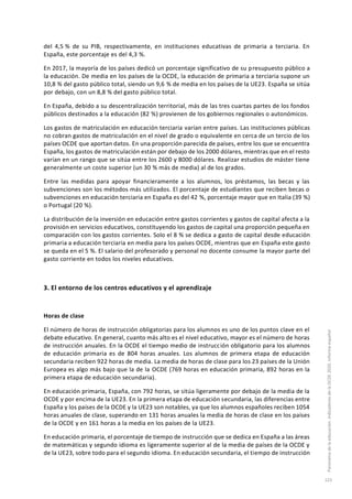 del 4,5 % de su PIB, respectivamente, en instituciones educativas de primaria a terciaria. En
España, este porcentaje es del 4,3 %.
En 2017, la mayoría de los países dedicó un porcentaje significativo de su presupuesto público a
la educación. De media en los países de la OCDE, la educación de primaria a terciaria supone un
10,8 % del gasto público total, siendo un 9,6 % de media en los países de la UE23. España se sitúa
por debajo, con un 8,8 % del gasto público total.
En España, debido a su descentralización territorial, más de las tres cuartas partes de los fondos
públicos destinados a la educación (82 %) provienen de los gobiernos regionales o autonómicos.
Los gastos de matriculación en educación terciaria varían entre países. Las instituciones públicas
no cobran gastos de matriculación en el nivel de grado o equivalente en cerca de un tercio de los
países OCDE que aportan datos. En una proporción parecida de países, entre los que se encuentra
España, los gastos de matriculación están por debajo de los 2000 dólares, mientras que en el resto
varían en un rango que se sitúa entre los 2600 y 8000 dólares. Realizar estudios de máster tiene
generalmente un coste superior (un 30 % más de media) al de los grados.
Entre las medidas para apoyar financieramente a los alumnos, los préstamos, las becas y las
subvenciones son los métodos más utilizados. El porcentaje de estudiantes que reciben becas o
subvenciones en educación terciaria en España es del 42 %, porcentaje mayor que en Italia (39 %)
o Portugal (20 %).
La distribución de la inversión en educación entre gastos corrientes y gastos de capital afecta a la
provisión en servicios educativos, constituyendo los gastos de capital una proporción pequeña en
comparación con los gastos corrientes. Solo el 8 % se dedica a gasto de capital desde educación
primaria a educación terciaria en media para los países OCDE, mientras que en España este gasto
se queda en el 5 %. El salario del profesorado y personal no docente consume la mayor parte del
gasto corriente en todos los niveles educativos.
3. El entorno de los centros educativos y el aprendizaje
Horas de clase
El número de horas de instrucción obligatorias para los alumnos es uno de los puntos clave en el
debate educativo. En general, cuanto más alto es el nivel educativo, mayor es el número de horas
de instrucción anuales. En la OCDE el tiempo medio de instrucción obligatorio para los alumnos
de educación primaria es de 804 horas anuales. Los alumnos de primera etapa de educación
secundaria reciben 922 horas de media. La media de horas de clase para los 23 países de la Unión
Europea es algo más bajo que la de la OCDE (769 horas en educación primaria, 892 horas en la
primera etapa de educación secundaria).
En educación primaria, España, con 792 horas, se sitúa ligeramente por debajo de la media de la
OCDE y por encima de la UE23. En la primera etapa de educación secundaria, las diferencias entre
España y los países de la OCDE y la UE23 son notables, ya que los alumnos españoles reciben 1054
horas anuales de clase, superando en 131 horas anuales la media de horas de clase en los países
de la OCDE y en 161 horas a la media en los países de la UE23.
En educación primaria, el porcentaje de tiempo de instrucción que se dedica en España a las áreas
de matemáticas y segundo idioma es ligeramente superior al de la media de países de la OCDE y
de la UE23, sobre todo para el segundo idioma. En educación secundaria, el tiempo de instrucción
Panoramadelaeducación.IndicadoresdelaOCDE2020.Informeespañol
123
 