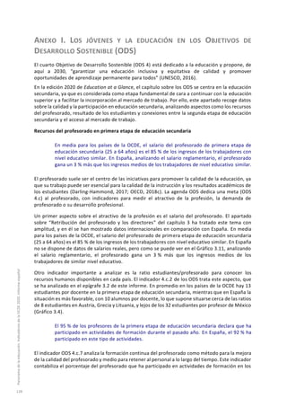 ANEXO I. LOS JÓVENES Y LA EDUCACIÓN EN LOS OBJETIVOS DE
DESARROLLO SOSTENIBLE (ODS)
El cuarto Objetivo de Desarrollo Sostenible (ODS 4) está dedicado a la educación y propone, de
aquí a 2030, “garantizar una educación inclusiva y equitativa de calidad y promover
oportunidades de aprendizaje permanente para todos” (UNESCO, 2016).
En la edición 2020 de Education at a Glance, el capítulo sobre los ODS se centra en la educación
secundaria, ya que es considerada como etapa fundamental de cara a continuar con la educación
superior y a facilitar la incorporación al mercado de trabajo. Por ello, este apartado recoge datos
sobre la calidad y la participación en educación secundaria, analizando aspectos como los recursos
del profesorado, resultado de los estudiantes y conexiones entre la segunda etapa de educación
secundaria y el acceso al mercado de trabajo.
Recursos del profesorado en primera etapa de educación secundaria
En media para los países de la OCDE, el salario del profesorado de primera etapa de
educación secundaria (25 a 64 años) es el 85 % de los ingresos de los trabajadores con
nivel educativo similar. En España, analizando el salario reglamentario, el profesorado
gana un 3 % más que los ingresos medios de los trabajadores de nivel educativo similar.
El profesorado suele ser el centro de las iniciativas para promover la calidad de la educación, ya
que su trabajo puede ser esencial para la calidad de la instrucción y los resultados académicos de
los estudiantes (Darling-Hammond, 2017; OECD, 2018c). La agenda ODS dedica una meta (ODS
4.c) al profesorado, con indicadores para medir el atractivo de la profesión, la demanda de
profesorado o su desarrollo profesional.
Un primer aspecto sobre el atractivo de la profesión es el salario del profesorado. El apartado
sobre “Retribución del profesorado y los directores” del capítulo 3 ha tratado este tema con
amplitud, y en él se han mostrado datos internacionales en comparación con España. En media
para los países de la OCDE, el salario del profesorado de primera etapa de educación secundaria
(25 a 64 años) es el 85 % de los ingresos de los trabajadores con nivel educativo similar. En España
no se dispone de datos de salarios reales, pero como se puede ver en el Gráfico 3.11, analizando
el salario reglamentario, el profesorado gana un 3 % más que los ingresos medios de los
trabajadores de similar nivel educativo.
Otro indicador importante a analizar es la ratio estudiantes/profesorado para conocer los
recursos humanos disponibles en cada país. El indicador 4.c.2 de los ODS trata este aspecto, que
se ha analizado en el epígrafe 3.2 de este informe. En promedio en los países de la OCDE hay 13
estudiantes por docente en la primera etapa de educación secundaria, mientras que en España la
situación es más favorable, con 10 alumnos por docente, lo que supone situarse cerca de las ratios
de 8 estudiantes en Austria, Grecia y Lituania, y lejos de los 32 estudiantes por profesor de México
(Gráfico 3.4).
El 95 % de los profesores de la primera etapa de educación secundaria declara que ha
participado en actividades de formación durante el pasado año. En España, el 92 % ha
participado en este tipo de actividades.
El indicador ODS 4.c.7 analiza la formación continua del profesorado como método para la mejora
de la calidad del profesorado y medio para retener al personal a lo largo del tiempo. Este indicador
contabiliza el porcentaje del profesorado que ha participado en actividades de formación en los
Panoramadelaeducación.IndicadoresdelaOCDE2020.Informeespañol
128
 