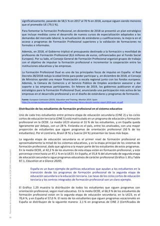 significativamente, pasando de 58,5 % en 2017 al 70 % en 2018, aunque siguen siendo menores
que el promedio UE (79,5 %).
Para fomentar la Formación Profesional, en diciembre de 2018 se presentó un plan estratégico
que incluye medidas como el desarrollo de nuevos cursos de especialización adaptados a las
demandas del mercado laboral, la actualización de estándares y cualificaciones, la mejora en el
acceso a programas de Formación Profesional superiores y la validación de formaciones no
formales e informales.
Además, en 2018, el Gobierno triplicó el presupuesto destinado a la formación y movilidad de
profesores de Formación Profesional (8,6 millones de euros, cofinanciados por el Fondo Social
Europeo). Por su lado, el Consejo General de Formación Profesional organizó grupos de trabajo
con el objetivo de impulsar la formación profesional e incrementar la cooperación entre las
instituciones educativas y las empresas.
La Formación Profesional Dual es uno de los principales focos de impulso en España: el Real
Decreto 28/2018 redujo la edad límite para poder participar y, en diciembre de 2018, el Consejo
de Ministros aprobó una mayor financiación a escala regional junto con los fondos europeos.
Además, la Cámara de Comercio y el Servicio Público de Empleo acordaron asesorar y dar
soporte a las empresas participantes. En febrero de 2019, los gobiernos publicaron el plan
estratégico para la Formación Profesional Dual, anunciando una participación más activa de las
empresas en el desarrollo profesional y en el diseño de estándares y programas de formación.
Fuente: European Comission (2019). Education and Training. Monitor 2019. Spain
https://ec.europa.eu/education/sites/education/files/document-library-docs/et-monitor-report-2019-spain_en.pdf
Distribución de los estudiantes de formación profesional en el sistema educativo
Uno de cada tres estudiantes entre primera etapa de educación secundaria (CINE 2) y los ciclos
cortos de educación terciaria (CINE 5) está matriculado en un programa de educación y formación
profesional en la OCDE. La media UE23 alcanza el 31 % de los estudiantes, y en España queda
ligeramente por debajo, con un 28 %. Finlandia es el país, entre los analizados, con una mayor
proporción de estudiantes que siguen programas de orientación profesional (50 % de los
estudiantes). Por el contrario, Brasil (8 %) y Suecia (24 %) presentan las tasas más bajas.
La segunda etapa de educación secundaria es el primer nivel de formación profesional en
aproximadamente la mitad de los sistemas educativos, y es la etapa principal de los sistemas de
formación profesional, dado que aglutina a la mayor parte de los estudiantes de estos programas.
En la media OCDE, el 42,2 % de los alumnos de esta etapa están en formación profesional, y este
porcentaje crece hasta un 47,1 % en la UE23. En España, el 35,8 % del alumnado de segunda etapa
de educación secundaria sigue programas educativos de carácter profesional (Gráfico 1.30 y Tabla
B7.1, Education at a Glance 2020).
España es un buen ejemplo de políticas educativas que ayudan a los estudiantes en la
transición desde los programas de formación profesional de la segunda etapa de
educación secundaria a la educación terciaria. Las tasas de los ciclos cortos de educación
terciaria y los centros integrados de formación profesional son un claro ejemplo.
El Gráfico 1.29 muestra la distribución de todos los estudiantes que siguen programas con
orientación profesional, según nivel educativo. En la media OCDE, el 66,9 % de los estudiantes de
formación profesional están en la segunda etapa de educación secundaria; en la UE23, es el
70,4 %, y en España el 57,0 %. El resto de los estudiantes que siguen programas vocacionales en
España se distribuyen de la siguiente manera: 2,1 % en programas de CINE 2 (Certificados de
Panoramadelaeducación.IndicadoresdelaOCDE2020.Informeespañol
38
 