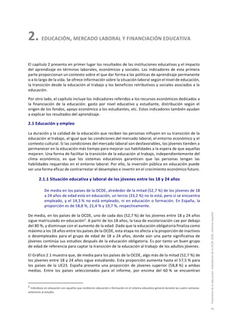 2. EDUCACIÓN, MERCADO LABORAL Y FINANCIACIÓN EDUCATIVA
El capítulo 2 presenta en primer lugar los resultados de las instituciones educativas y el impacto
del aprendizaje en términos laborales, económicos y sociales. Los indicadores de esta primera
parte proporcionan un contexto sobre el que dar forma a las políticas de aprendizaje permanente
o a lo largo de la vida. Se ofrece información sobre la situación laboral según el nivel de educación,
la transición desde la educación al trabajo y los beneficios retributivos y sociales asociados a la
educación.
Por otro lado, el capítulo incluye los indicadores referidos a los recursos económicos dedicados a
la financiación de la educación: gasto por nivel educativo y estudiante, distribución según el
origen de los fondos, apoyo económico a los estudiantes, etc. Estos indicadores también ayudan
a explicar los resultados del aprendizaje.
2.1 Educación y empleo
La duración y la calidad de la educación que reciben las personas influyen en su transición de la
educación al trabajo, al igual que las condiciones del mercado laboral, el entorno económico y el
contexto cultural. Si las condiciones del mercado laboral son desfavorables, los jóvenes tienden a
permanecer en la educación más tiempo para mejorar sus habilidades a la espera de que aquellas
mejoren. Una forma de facilitar la transición de la educación al trabajo, independientemente del
clima económico, es que los sistemas educativos garanticen que las personas tengan las
habilidades requeridas en el entorno laboral. Por ello, la inversión pública en educación puede
ser una forma eficaz de contrarrestar el desempleo e invertir en el crecimiento económico futuro.
2.1.1 Situación educativa y laboral de los jóvenes entre los 18 y 24 años
De media en los países de la OCDE, alrededor de la mitad (52,7 %) de los jóvenes de 18
a 24 años de edad está en educación, un tercio (33,2 %) no lo está, pero sí se encuentra
empleado, y el 14,3 % no está empleado, ni en educación o formación. En España, la
proporción es de 58,8 %, 21,4 % y 19,7 %, respectivamente.
De media, en los países de la OCDE, uno de cada dos (52,7 %) de los jóvenes entre 18 y 24 años
sigue matriculado en educación2
. A partir de los 18 años, la tasa de escolarización cae por debajo
del 80 %, y disminuye con el aumento de la edad. Dado que la educación obligatoria finaliza como
máximo a los 18 años entre los países de la OCDE, esta etapa no afecta a la proporción de inactivos
o desempleados para el grupo de edad de 18 a 24 años, donde aún una parte significativa de
jóvenes continúa sus estudios después de la educación obligatoria. Es por tanto un buen grupo
de edad de referencia para captar la transición de la educación al trabajo de los adultos jóvenes.
El Gráfico 2.1 muestra que, de media para los países de la OCDE, algo más de la mitad (52,7 %) de
los jóvenes entre 18 y 24 años sigue estudiando. Esta proporción aumenta hasta el 57,5 % para
los países de la UE23. España presenta una proporción de jóvenes superior (58,8 %) a ambas
medias. Entre los países seleccionados para el informe, por encima del 60 % se encuentran
2
Individuos en educación son aquellos que recibieron educación o formación en el sistema educativo general durante las cuatro semanas
anteriores al estudio.
Panoramadelaeducación.IndicadoresdelaOCDE2020.Informeespañol
45
 