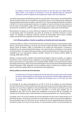 En España, el nivel de rechazo del acoso escolar es más alto que en la media OCDE, y
llega al 89 % si los padres no alcanzaron el nivel de segunda etapa de educación
secundaria y al 90 % si alguno de los progenitores superó este nivel educativo.
La cuestión que produce más diferencias valora si es malo hacer acoso escolar. En promedio OCDE
está de acuerdo el 82 % de los estudiantes cuya familia tiene un nivel educativo por debajo de
segunda etapa de educación secundaria, sube al 87 % si el nivel es de segunda etapa de secundaria
y al 89 % si el nivel es de educación terciaria. En España, el nivel de rechazo al acoso escolar es
más alto que la media OCDE, y llega al 87 % si los padres no alcanzaron el nivel de segunda etapa
de educación secundaria y al 90 % si alguno de los progenitores superó este nivel educativo.
Normalmente, los países con menor diferencia respecto al nivel educativo de los padres tienen
un porcentaje mayor de estudiantes que están de acuerdo con actitudes contrarias al acoso
escolar. Por ejemplo, en Alemania, Finlandia, Irlanda, los Países Bajos, Reino Unido y Estados
Unidos más del 90 % de estudiantes afirma que hacer acoso escolar es malo.
2.2.2 Eficacia política e interés en política, en función del nivel educativo
La eficacia política se refiere al sentimiento que tiene una persona de que su visión política puede
afectar a los procesos políticos y, por tanto, que merece la pena participar de los deberes civiles
(Acock, Clarke, & Stewart, 1985). La diversidad en los medios de comunicación, el derecho a
manifestarse y los procesos electorales limpios, entre otros factores, contribuyen a incrementar
la eficacia política. Las características personales, el perfil socioeconómico y la experiencia de los
ciudadanos con sus instituciones políticas también influyen en la eficacia política (Miller &
Listhaug, 1990; OECD, 2017b).
Además, la eficacia política también está íntimamente ligada al interés en política. Un objetivo
prioritario es que la mayoría de los ciudadanos se sienta preocupada por los asuntos políticos y
tomen parte activa en la vida política de la sociedad (OECD, 2016d). La Encuesta Social Europea
(European Social Survey, ESS) y la Encuesta del Programa Internacional Social (International Social
Survey Programme, ISSP), preguntan a los encuestados sobre su interés por la política o sobre
cómo sus acciones pueden afectar en las decisiones de los gobiernos.
Eficacia política en función del nivel educativo
En España solo el 31 % de los adultos de nivel de educación terciaria está en desacuerdo
con que el sistema político no permite que las personas como ellos tengan algo que decir
en lo que hace el gobierno, por debajo del promedio, que es 41 % para ese nivel
educativo.
En promedio de los países participantes en la ESS, el 52 % de los adultos de nivel educativo
terciario informa que el sistema político permite que las personas como ellos tengan algo o mucho
que decir en lo que hace el gobierno. Este promedio baja al 35 % entre las personas cuyo nivel
educativo es la segunda etapa de educación secundaria y al 26 % para aquellos que no
completaron este nivel. Para los países que completaron la encuesta ISSP los resultados son
similares en el sentido de que el nivel educativo se asocia positivamente con la eficacia política.
En España, solo el 31 % de los adultos de nivel de educación terciaria está en desacuerdo con la
afirmación de que a las personas como ellos no se las tenga en cuenta en lo que hace el gobierno.
Este porcentaje sube a un 34 % para los que alcanzan el nivel de segunda etapa de educación
secundaria y baja al 25 % para los que tienen un nivel educativo inferior. Estos porcentajes son
Panoramadelaeducación.IndicadoresdelaOCDE2020.Informeespañol
68
 