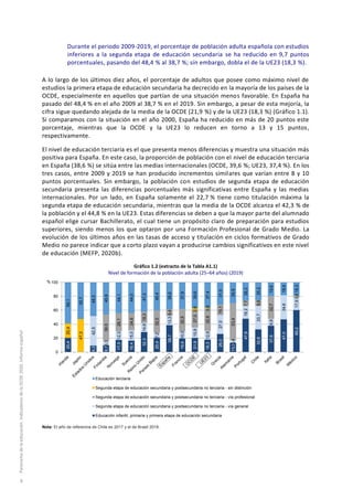 Durante el periodo 2009-2019, el porcentaje de población adulta española con estudios
inferiores a la segunda etapa de educación secundaria se ha reducido en 9,7 puntos
porcentuales, pasando del 48,4 % al 38,7 %; sin embargo, dobla el de la UE23 (18,3 %).
A lo largo de los últimos diez años, el porcentaje de adultos que posee como máximo nivel de
estudios la primera etapa de educación secundaria ha decrecido en la mayoría de los países de la
OCDE, especialmente en aquellos que partían de una situación menos favorable. En España ha
pasado del 48,4 % en el año 2009 al 38,7 % en el 2019. Sin embargo, a pesar de esta mejoría, la
cifra sigue quedando alejada de la media de la OCDE (21,9 %) y de la UE23 (18,3 %) (Gráfico 1.1).
Si comparamos con la situación en el año 2000, España ha reducido en más de 20 puntos este
porcentaje, mientras que la OCDE y la UE23 lo reducen en torno a 13 y 15 puntos,
respectivamente.
El nivel de educación terciaria es el que presenta menos diferencias y muestra una situación más
positiva para España. En este caso, la proporción de población con el nivel de educación terciaria
en España (38,6 %) se sitúa entre las medias internacionales (OCDE, 39,6 %; UE23, 37,4 %). En los
tres casos, entre 2009 y 2019 se han producido incrementos similares que varían entre 8 y 10
puntos porcentuales. Sin embargo, la población con estudios de segunda etapa de educación
secundaria presenta las diferencias porcentuales más significativas entre España y las medias
internacionales. Por un lado, en España solamente el 22,7 % tiene como titulación máxima la
segunda etapa de educación secundaria, mientras que la media de la OCDE alcanza el 42,3 % de
la población y el 44,8 % en la UE23. Estas diferencias se deben a que la mayor parte del alumnado
español elige cursar Bachillerato, el cual tiene un propósito claro de preparación para estudios
superiores, siendo menos los que optaron por una Formación Profesional de Grado Medio. La
evolución de los últimos años en las tasas de acceso y titulación en ciclos formativos de Grado
Medio no parece indicar que a corto plazo vayan a producirse cambios significativos en este nivel
de educación (MEFP, 2020b).
Gráfico 1.2 (extracto de la Tabla A1.1)
Nivel de formación de la población adulta (25–64 años) (2019)
Nota: El año de referencia de Chile es 2017 y el de Brasil 2018.
20,4
​
9,2
9,7
17,5
16,4
32,3
20,4
38,7
19,6
21,9
18,3
26,0
13,3
47,8
32,6
37,8
47,0
60,2
​
​
42,5
6,3
12,3
15,0
14,6
7,2
13,3
10,0
15,9
12,8
27,0
3,4
18,2
33,7
9,8
34,6
17,9
​
​
​
38,0
26,1
24,6
18,3
32,0
9,4
32,5
27,0
32,8
15,1
53,4
7,7
8,6
32,7
​
3,6
20,4
47,3
​
​
​
​
​
​
​
​
2,6
0,9
​
​
​
​
​
​
​
59,1
52,7
48,3
45,9
44,1
44,0
47,2
40,4
38,6
37,9
39,6
37,4
31,9
29,9
26,2
25,2
19,6
18,4
18,3
0
20
40
60
80
100
Educación terciaria
Segunda etapa de educación secundaria y postsecundaria no terciaria - sin distinción
Segunda etapa de educación secundaria y postsecundaria no terciaria - vía profesional
Segunda etapa de educación secundaria y postsecundaria no terciaria - vía general
Educación infantil, primaria y primera etapa de educación secundaria
%
Panoramadelaeducación.IndicadoresdelaOCDE2020.Informeespañol
8
 