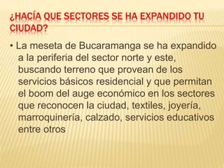 ¿HACÍA QUE SECTORES SE HA EXPANDIDO TU
CIUDAD?
• La meseta de Bucaramanga se ha expandido
a la periferia del sector norte y este,
buscando terreno que provean de los
servicios básicos residencial y que permitan
el boom del auge económico en los sectores
que reconocen la ciudad, textiles, joyería,
marroquinería, calzado, servicios educativos
entre otros
 