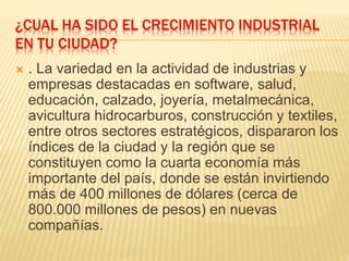 ¿CUAL HA SIDO EL CRECIMIENTO INDUSTRIAL
EN TU CIUDAD?
 . La variedad en la actividad de industrias y
empresas destacadas en software, salud,
educación, calzado, joyería, metalmecánica,
avicultura hidrocarburos, construcción y textiles,
entre otros sectores estratégicos, dispararon los
índices de la ciudad y la región que se
constituyen como la cuarta economía más
importante del país, donde se están invirtiendo
más de 400 millones de dólares (cerca de
800.000 millones de pesos) en nuevas
compañías.
 