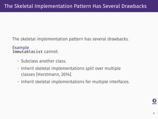 The Skeletal Implementation Pattern Has Several Drawbacks
The skeletal implementation pattern has several drawbacks.
Example
ImmutableList cannot:
• Subclass another class.
• Inherit skeletal implementations split over multiple
classes [Horstmann, 2014].
• Inherit skeletal implementations for multiple interfaces.
4
 