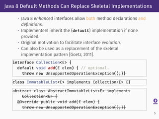 Java 8 Default Methods Can Replace Skeletal Implementations
• Java 8 enhanced interfaces allow both method declarations and
deﬁnitions.
• Implementers inherit the (default) implementation if none
provided.
• Original motivation to facilitate interface evolution.
• Can also be used as a replacement of the skeletal
implementation pattern [Goetz, 2011].
interface Collection<E> {
default void add(E elem) { // optional.
throw new UnsupportedOperationException();}}
class ImmutableList<E> implements Collection<E> {}
abstract class AbstractImmutableList<E> implements
Collection<E> {
@Override public void add(E elem) {
throw new UnsupportedOperationException();}}
5
 