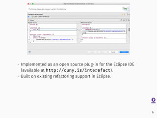 • Implemented as an open source plug-in for the Eclipse IDE
(available at http://cuny.is/interefact).
• Built on existing refactoring support in Eclipse.
6
 