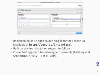 • Implemented as an open source plug-in for the Eclipse IDE
(available at http://cuny.is/interefact).
• Built on existing refactoring support in Eclipse.
• Conceptual approach based on type-constraints [Palsberg and
Schwartzbach, 1994; Tip et al., 2011].
6
 