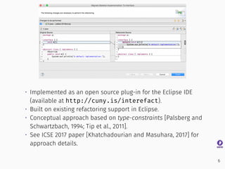 • Implemented as an open source plug-in for the Eclipse IDE
(available at http://cuny.is/interefact).
• Built on existing refactoring support in Eclipse.
• Conceptual approach based on type-constraints [Palsberg and
Schwartzbach, 1994; Tip et al., 2011].
• See ICSE 2017 paper [Khatchadourian and Masuhara, 2017] for
approach details.
6
 