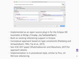 • Implemented as an open source plug-in for the Eclipse IDE
(available at http://cuny.is/interefact).
• Built on existing refactoring support in Eclipse.
• Conceptual approach based on type-constraints [Palsberg and
Schwartzbach, 1994; Tip et al., 2011].
• See ICSE 2017 paper [Khatchadourian and Masuhara, 2017] for
approach details.
• Implementation is in procedural-style, similar to Pull Up
Method refactoring. 6
 