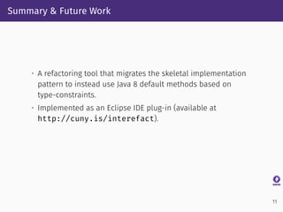 Summary & Future Work
• A refactoring tool that migrates the skeletal implementation
pattern to instead use Java 8 default methods based on
type-constraints.
• Implemented as an Eclipse IDE plug-in (available at
http://cuny.is/interefact).
11
 