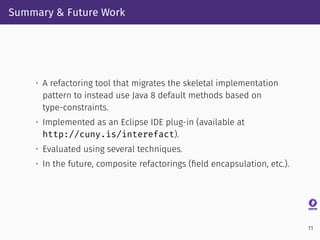 Summary & Future Work
• A refactoring tool that migrates the skeletal implementation
pattern to instead use Java 8 default methods based on
type-constraints.
• Implemented as an Eclipse IDE plug-in (available at
http://cuny.is/interefact).
• Evaluated using several techniques.
• In the future, composite refactorings (ﬁeld encapsulation, etc.).
11
 