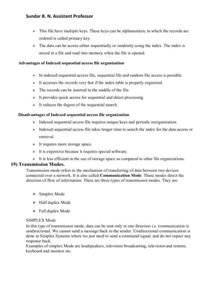 Sundar B. N. Assistant Professor
 This file have multiple keys. These keys can be alphanumeric in which the records are
ordered is called primary key.
 The data can be access either sequentially or randomly using the index. The index is
stored in a file and read into memory when the file is opened.
Advantages of Indexed sequential access file organization
 In indexed sequential access file, sequential file and random file access is possible.
 It accesses the records very fast if the index table is properly organized.
 The records can be inserted in the middle of the file.
 It provides quick access for sequential and direct processing.
 It reduces the degree of the sequential search.
Disadvantages of Indexed sequential access file organization
 Indexed sequential access file requires unique keys and periodic reorganization.
 Indexed sequential access file takes longer time to search the index for the data access or
retrieval.
 It requires more storage space.
 It is expensive because it requires special software.
 It is less efficient in the use of storage space as compared to other file organizations.
19) Transmission Modes.
Transmission mode refers to the mechanism of transferring of data between two devices
connected over a network. It is also called Communication Mode. These modes direct the
direction of flow of information. There are three types of transmission modes. They are:
 Simplex Mode
 Half duplex Mode
 Full duplex Mode
SIMPLEX Mode
In this type of transmission mode, data can be sent only in one direction i.e. communication is
unidirectional. We cannot send a message back to the sender. Unidirectional communication is
done in Simplex Systems where we just need to send a command/signal, and do not expect any
response back.
Examples of simplex Mode are loudspeakers, television broadcasting, television and remote,
keyboard and monitor etc.
 