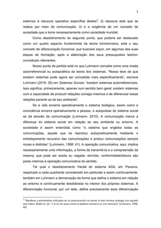 3
externos à clausura operativa específica destes2
; 2) clausura esta que se
realiza por meio da comunicação; 3) e a exigência de um conceito de
sociedade que a tome necessariamente como sociedade mundial.
Como desdobramento do segundo ponto, que poderia ser destacado
como um quarto aspecto fundamental da teoria luhmanniana, está o seu
conceito de diferenciação funcional, que buscarei expor, em algumas das suas
etapas de formação, após a elaboração dos seus pressupostos teórico-
conceituais relevantes.
Nosso ponto de partida está no que Luhmann concebe como uma virada
autorreferencial ou autopoiética da teoria dos sistemas. “Nossa tese de que
existem sistemas pode agora ser concebida mais especificamente”, escreve
Luhmann (2016: 30) em Sistemas Sociais: “existem sistemas autorreferenciais.
Isso significa, primeiramente, apenas num sentido bem geral: existem sistemas
com a capacidade de produzir relações consigo mesmos e de diferenciar essas
relações perante as do seu ambiente”.
Se a vida encerra operativamente o sistema biológico, assim como a
consciência encerra operativamente a pessoa, a autopoiese do sistema social
se dá através da comunicação (Luhmann, 2010). A comunicação marca a
diferença do sistema social em relação ao seu ambiente ou entorno. A
sociedade é assim entendida como “o sistema que engloba todas as
comunicações, aquele que se reproduz autopoieticamente mediante o
entrelaçamento recursivo das comunicações e produz comunicações sempre
novas e distintas” (Luhmann, 1998: 41). A operação comunicativa, aqui, implica
necessariamente uma informação, a forma de transmiti-la e a compreensão da
mesma, que pode ser aceita ou negada: sim/não, conformidade/desvio são
pares internos à operação comunicativa do sentido.
Tal qual o desdobramento fractal do sistema AGIL em Parsons,
reaplicado a cada quadrante considerado em particular e assim continuamente,
também em Luhmann a demarcação da forma que define o sistema em relação
ao entorno é continuamente desdobrada no interior dos próprios sistemas. A
diferenciação funcional, por um lado, define precisamente essa diferenciação
2
“Nombres y pronombres utilizados en la comunicación no tienen la más mínima analogía con aquello
que indica. Nadie es ‘yo’. Y lo es tan poco como la palabra manzana es una manzana” (Luhmann, 1998:
44).
 