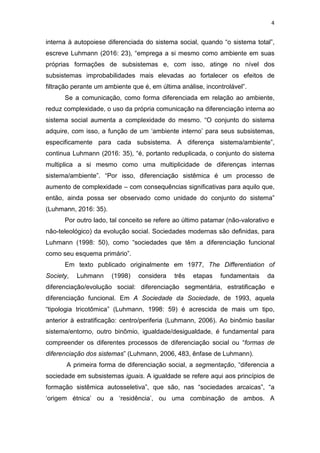 4
interna à autopoiese diferenciada do sistema social, quando “o sistema total”,
escreve Luhmann (2016: 23), “emprega a si mesmo como ambiente em suas
próprias formações de subsistemas e, com isso, atinge no nível dos
subsistemas improbabilidades mais elevadas ao fortalecer os efeitos de
filtração perante um ambiente que é, em última análise, incontrolável”.
Se a comunicação, como forma diferenciada em relação ao ambiente,
reduz complexidade, o uso da própria comunicação na diferenciação interna ao
sistema social aumenta a complexidade do mesmo. “O conjunto do sistema
adquire, com isso, a função de um ‘ambiente interno’ para seus subsistemas,
especificamente para cada subsistema. A diferença sistema/ambiente”,
continua Luhmann (2016: 35), “é, portanto reduplicada, o conjunto do sistema
multiplica a si mesmo como uma multiplicidade de diferenças internas
sistema/ambiente”. “Por isso, diferenciação sistêmica é um processo de
aumento de complexidade – com consequências significativas para aquilo que,
então, ainda possa ser observado como unidade do conjunto do sistema”
(Luhmann, 2016: 35).
Por outro lado, tal conceito se refere ao último patamar (não-valorativo e
não-teleológico) da evolução social. Sociedades modernas são definidas, para
Luhmann (1998: 50), como “sociedades que têm a diferenciação funcional
como seu esquema primário”.
Em texto publicado originalmente em 1977, The Differentiation of
Society, Luhmann (1998) considera três etapas fundamentais da
diferenciação/evolução social: diferenciação segmentária, estratificação e
diferenciação funcional. Em A Sociedade da Sociedade, de 1993, aquela
“tipologia tricotômica” (Luhmann, 1998: 59) é acrescida de mais um tipo,
anterior à estratificação: centro/periferia (Luhmann, 2006). Ao binômio basilar
sistema/entorno, outro binômio, igualdade/desigualdade, é fundamental para
compreender os diferentes processos de diferenciação social ou “formas de
diferenciação dos sistemas” (Luhmann, 2006, 483, ênfase de Luhmann).
A primeira forma de diferenciação social, a segmentação, “diferencia a
sociedade em subsistemas iguais. A igualdade se refere aqui aos princípios de
formação sistêmica autosseletiva”, que são, nas “sociedades arcaicas”, “a
‘origem étnica’ ou a ‘residência’, ou uma combinação de ambos. A
 