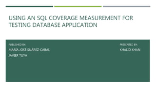 USING AN SQL COVERAGE MEASUREMENT FOR
TESTING DATABASE APPLICATION
PUBLISHED BY: PRESENTED BY:
MARÍA JOSÉ SUÁREZ-CABAL KHALID KHAN
JAVIER TUYA
 