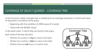 COVERAGE OF SELECT QUERIES - COVERAGE TREE
A tree structure, called coverage tree, is created prior to coverage evaluation, in which each level
of represents a condition of the query:
 Beginning with the condition of JOIN clause (if it exists)
 Those with the WHERE clause
in the same order, in which they are found in the query.
Each node of the tree will store:
 Whether the condition is true for values of the fields,
 Whether the condition is false for values of the fields,
 Whether there are null values in condition field,
 