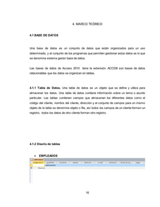16
4. MARCO TEÓRICO
4.1 BASE DE DATOS
Una base de datos es un conjunto de datos que están organizados para un uso
determinado, y el conjunto de los programas que permiten gestionar estos datos es lo que
se denomina sistema gestor base de datos.
Las bases de datos de Access 2010 tiene la extensión. ACCDB son bases de datos
relacionables que los datos se organizan en tablas.
4.1.1 Tabla de Datos. Una tabla de datos es un objeto que se define y utiliza para
almacenar los datos. Una tabla de datos contiene información sobre un tema o asunto
particular. Las tablas contienen campos que almacenan los diferentes datos como el
código del cliente, nombre del cliente, dirección y el conjunto de campos para un mismo
objeto de la tabla se denomina objeto o fila, así todos los campos de un cliente forman un
registro, todos los datos de otro cliente forman otro registro.
4.1.2 Diseño de tablas
 EMPLEADOS
 