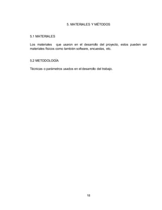 18
5. MATERIALES Y MÉTODOS
5.1 MATERIALES
Los materiales que usaron en el desarrollo del proyecto, estos pueden ser
materiales físicos como también software, encuestas, etc.
5.2 METODOLOGÍA
Técnicas o parámetros usados en el desarrollo del trabajo.
 