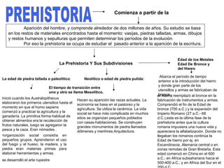 PREHISTORIA Aparición del hombre, y comprende alrededor de dos millones de años. Su estudio se basa en los restos de materiales encontrados hasta el momento: vasijas, piedras talladas, armas, dibujos y restos humanos y sepulturas que permiten determinar los períodos de la evolución. Por eso la prehistoria se ocupa de estudiar el  pasado anterior a la aparición de la escritura.   Comienza a partir de la La Prehistoria Y Sus Subdivisiones La edad de piedra tallada o paleolítico :  Neolítico o edad de piedra pulida:   El tiempo de transición entre uno y otro se llama Mesolítico.   Edad de los Metales Edad De Bronce y del Hierro Inició cuando los Australopithecus elaboraron los primeros utensilios hasta el momento en que el homo sapiens comenzó a practicar la agricultura y la ganadería. La primitiva forma habitual de obtener alimentos era la recolección de frutos naturales, luego se agregaron la pesca y la caza. Eran nómades . Hacen su aparición las razas actuales. La economía se basa en el pastoreo y la agricultura. Se utiliza la cerámica. La vida social se hace más complicada en muchos sitios se organizan pequeños poblados con casas-habitaciones. Se construyen grandes monumentos de piedra llamados dólmenes y menhires.Arquitectura.   organización social consistía en pequeños grupos. Aprendieron el uso del fuego y el hueso, la madera, y la piedra eran materias primas para elaborar herramientas y armas.  se desarrolló el arte rupestre    Abarca el período de tiempo anterior a la introducción del hierro y donde gran parte de los utensillos y armas se fabricaban de bronce.  el hierro  reemplazó al bronce en la fabricación de instrumentos y armas. Comprendió el fin de la Edad de bronce (700 a.C.) y la expansión del Imperio Romano (27 a.C.- 68 d.C.),esta es la última fase de la prehistoria antes que la cultura romana impusiera una nueva vida y apareciera la alfabetización. Donde no llegaban los romanos continúa la Edad de hierro por ej. en Escandinavia, Alemania central o en zonas remotas de Gran Bretaña. Esta edad comenzó en China en el 600 a.C.; en Africa subsahariana hacia el 500-400 a.C.; y en Africa del Sur en el 200 d.C.  