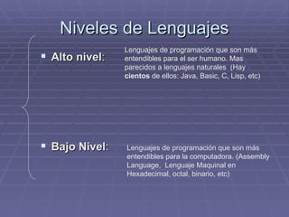 Niveles de Lenguajes Alto nivel : Bajo Nivel : Lenguajes de programación que son más entendibles para el ser humano. Mas parecidos a lenguajes naturales  (Hay  cientos  de ellos: Java, Basic, C, Lisp, etc) Lenguajes de programación que son más entendibles para la computadora. (Assembly Language,  Lenguaje Maquinal en Hexadecimal, octal, binario, etc) 