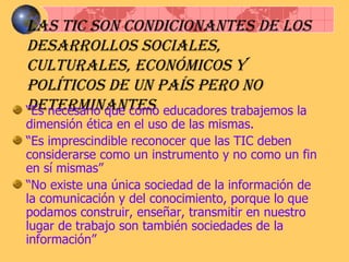 Las TIC son condicionantes de los desarrollos sociales, culturales, económicos y políticos de un país pero no determinantes “ Es necesario que como educadores trabajemos la dimensión ética en el uso de las mismas. “ Es imprescindible reconocer que las TIC deben considerarse como un instrumento y no como un fin en sí mismas” “ No existe una única sociedad de la información de la comunicación y del conocimiento, porque lo que podamos construir, enseñar, transmitir en nuestro lugar de trabajo son también sociedades de la información”  