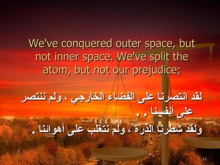 We've conquered outer space, but not inner space. We've split the atom, but not our prejudice; لقد انتصرنا على الفضاء الخارجي ، ولم ننتصر على أنفسنا  . . ولقد شطرنا الذرة ، ولم نتغلب على أهوائنا  . 