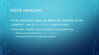 ERROR HANDLING
• If the exception does not affect the integrity of the
pipeline – use a try/catch inside the block
• Otherwise, handle errors outside of the pipeline by
• Adding a continuation to block.Completion
• Propagating errors through the pipeline
 