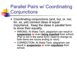 Parallel Pairs w/ Coordinating Conjunctions Coordinating conjunctions (and, but, or, nor, for, so, yet) connect ideas of equal importance.  Keep the ideas in parallel form to show their equality. WRONG: At Wake Tech, plagiarism can result in  suspension   or  even  being expelled  from school. (Pair is not in the same form--need to change so both items are nouns ending in -sion) CORRECTION: At Wake Tech, plagiarism can result in  suspension   or  even  expulsion  from school.  