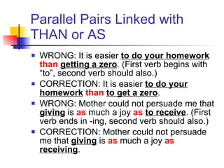 Parallel Pairs Linked with THAN or AS WRONG: It is easier  to do your homework   than   getting a zero . (First verb begins with “to”, second verb should also.) CORRECTION: It is easier  to do your homework   than   to get a zero .  WRONG: Mother could not persuade me that   giving  is  as  much a joy  as   to receive . (First verb ends in -ing, second verb should also.) CORRECTION: Mother could not persuade me that   giving  is  as  much a joy  as   receiving .  