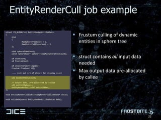 struct FB_ALIGN(16) EntityRenderCullJobData{	enum	{		MaxSphereTreeCount = 2,		MaxStaticCullTreeCount = 2	};	uint sphereTreeCount;	const SphereNode* sphereTrees[MaxSphereTreeCount];	u8 viewCount;	u8 frustumCount;	u8 viewIntersectFlags[32]; 	Frustum frustums[32];	.... (cut out 2/3 of struct for display size)	u32 maxOutEntityCount;	// Output data, pre-allocated by callee	u32 outEntityCount;	EntityRenderCullInfo* outEntities;};void entityRenderCullJob(EntityRenderCullJobData* data);void validate(const EntityRenderCullJobData& data);Frustum culling of dynamic entities in sphere treestruct contains all input data neededMax output data pre-allocated by calleeEntityRenderCull job example22